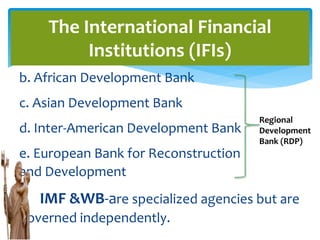 b. African Development Bank
c. Asian Development Bank
d. Inter-American Development Bank
e. European Bank for Reconstruction
and Development
IMF &WB-are specialized agencies but are
governed independently.
The International Financial
Institutions (IFIs)
Regional
Development
Bank (RDP)
 