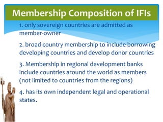 1. only sovereign countries are admitted as
member-owner
2. broad country membership to include borrowing
developing countries and develop donor countries
3. Membership in regional development banks
include countries around the world as members
(not limited to countries from the regions)
4. has its own independent legal and operational
states.
Membership Composition of IFIs
 
