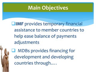 IMF provides temporary financial
assistance to member countries to
help ease balance of payments
adjustments
 MDBs provides financing for
development and developing
countries through….
Main Objectives
 