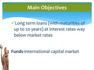 Long term loans (with maturities of
up to 20 years) at interest rates way
below market rates
Funds-international capital market
Main Objectives
 