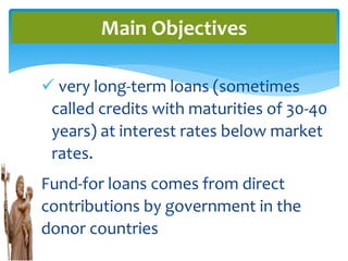  very long-term loans (sometimes
called credits with maturities of 30-40
years) at interest rates below market
rates.
Fund-for loans comes from direct
contributions by government in the
donor countries
Main Objectives
 