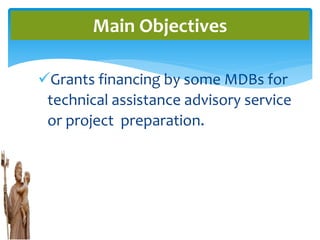 Grants financing by some MDBs for
technical assistance advisory service
or project preparation.
Main Objectives
 