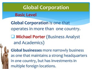 Basic Level
Global Corporation is one that
operates in more than one country.
 Michael Porter (Business Analyst
and Academics)
Global businesses more narrowly business
as one that maintains a strong headquarters
in one country, but has investments in
multiple foreign locations.
Global Corporation
 