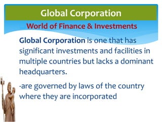 World of Finance & Investments
Global Corporation is one that has
significant investments and facilities in
multiple countries but lacks a dominant
headquarters.
-are governed by laws of the country
where they are incorporated
Global Corporation
 
