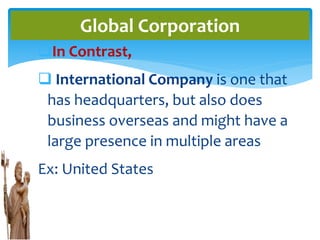 In Contrast,
 International Company is one that
has headquarters, but also does
business overseas and might have a
large presence in multiple areas
Ex: United States
Global Corporation
 