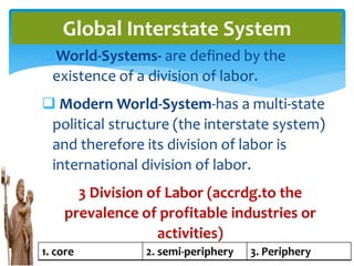 World-Systems- are defined by the
existence of a division of labor.
 Modern World-System-has a multi-state
political structure (the interstate system)
and therefore its division of labor is
international division of labor.
3 Division of Labor (accrdg.to the
prevalence of profitable industries or
activities)
Global Interstate System
1. core 2. semi-periphery 3. Periphery
 