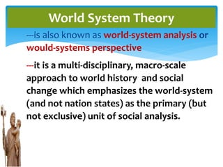 ---is also known as world-system analysis or
would-systems perspective
---it is a multi-disciplinary, macro-scale
approach to world history and social
change which emphasizes the world-system
(and not nation states) as the primary (but
not exclusive) unit of social analysis.
World System Theory
 