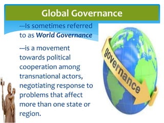 ---Is sometimes referred
to as World Governance
---is a movement
towards political
cooperation among
transnational actors,
negotiating response to
problems that affect
more than one state or
region.
Global Governance
 