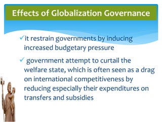 it restrain governments by inducing
increased budgetary pressure
 government attempt to curtail the
welfare state, which is often seen as a drag
on international competitiveness by
reducing especially their expenditures on
transfers and subsidies
Effects of Globalization Governance
 
