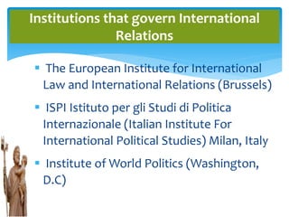  The European Institute for International
Law and International Relations (Brussels)
 ISPI Istituto per gli Studi di Politica
Internazionale (Italian Institute For
International Political Studies) Milan, Italy
 Institute of World Politics (Washington,
D.C)
Institutions that govern International
Relations
 