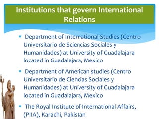  Department of International Studies (Centro
Universitario de Sciencias Sociales y
Humanidades) at University of Guadalajara
located in Guadalajara, Mexico
 Department of American studies (Centro
Universitario de Ciencias Sociales y
Humanidades) at University of Guadalajara
located in Guadalajara, Mexico
 The Royal Institute of International Affairs,
(PIIA), Karachi, Pakistan
Institutions that govern International
Relations
 