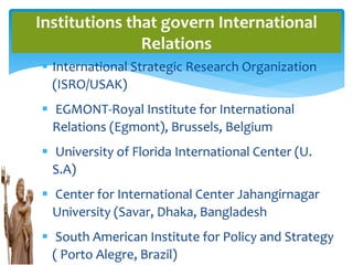  International Strategic Research Organization
(ISRO/USAK)
 EGMONT-Royal Institute for International
Relations (Egmont), Brussels, Belgium
 University of Florida International Center (U.
S.A)
 Center for International Center Jahangirnagar
University (Savar, Dhaka, Bangladesh
 South American Institute for Policy and Strategy
( Porto Alegre, Brazil)
Institutions that govern International
Relations
 