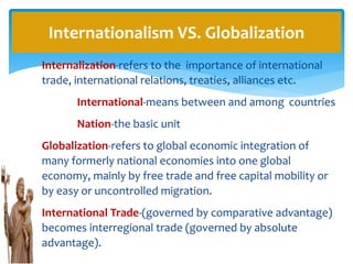 Internalization-refers to the importance of international
trade, international relations, treaties, alliances etc.
International-means between and among countries
Nation-the basic unit
Globalization-refers to global economic integration of
many formerly national economies into one global
economy, mainly by free trade and free capital mobility or
by easy or uncontrolled migration.
International Trade-(governed by comparative advantage)
becomes interregional trade (governed by absolute
advantage).
Internationalism VS. Globalization
 