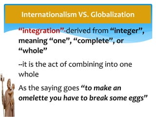 “integration”-derived from “integer”,
meaning “one”, “complete”, or
“whole”
--it is the act of combining into one
whole
As the saying goes “to make an
omelette you have to break some eggs”
Internationalism VS. Globalization
 