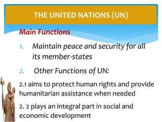 Main Functions
1. Maintain peace and security for all
its member-states
2. Other Functions of UN:
2.1 aims to protect human rights and provide
humanitarian assistance when needed
2. 2 plays an integral part in social and
economic development
THE UNITED NATIONS (UN)
 