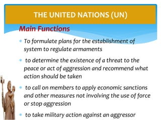 Main Functions
 To formulate plans for the establishment of
system to regulate armaments
 to determine the existence of a threat to the
peace or act of aggression and recommend what
action should be taken
 to call on members to apply economic sanctions
and other measures not involving the use of force
or stop aggression
 to take military action against an aggressor
THE UNITED NATIONS (UN)
 