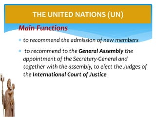 Main Functions
 to recommend the admission of new members
 to recommend to the General Assembly the
appointment of the Secretary-General and
together with the assembly, to elect the Judges of
the International Court of Justice
THE UNITED NATIONS (UN)
 