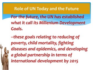 For the future, the UN has established
what it call its Millenium Development
Goals.
--these goals relating to reducing of
poverty, child mortality, fighting
diseases and epidemics, and developing
a global partnership in terms of
international development by 2015
Role of UN Today and the Future
 