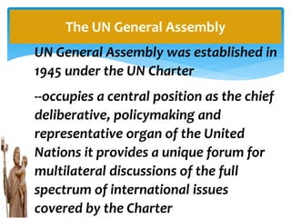 UN General Assembly was established in
1945 under the UN Charter
--occupies a central position as the chief
deliberative, policymaking and
representative organ of the United
Nations it provides a unique forum for
multilateral discussions of the full
spectrum of international issues
covered by the Charter
The UN General Assembly
 