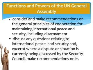 Functions and Powers of the UN General
Assembly
 consider and make recommendations on
the general principles of cooperation for
maintaining international peace and
security, including disarmament
 discuss any questions relating to
international peace and security and,
excerpt where a dispute or situation is
currently being discussed by the Security
Council, make recommendations on it.
 
