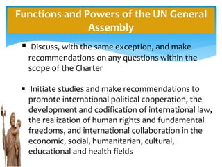 Functions and Powers of the UN General
Assembly
 Discuss, with the same exception, and make
recommendations on any questions within the
scope of the Charter
 Initiate studies and make recommendations to
promote international political cooperation, the
development and codification of international law,
the realization of human rights and fundamental
freedoms, and international collaboration in the
economic, social, humanitarian, cultural,
educational and health fields
 