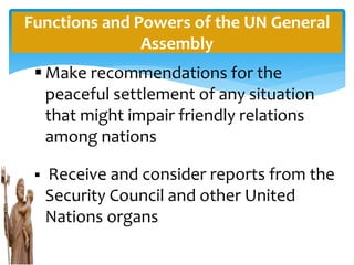 Functions and Powers of the UN General
Assembly
 Make recommendations for the
peaceful settlement of any situation
that might impair friendly relations
among nations
 Receive and consider reports from the
Security Council and other United
Nations organs
 