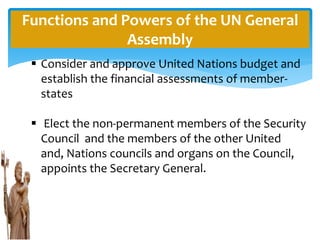 Functions and Powers of the UN General
Assembly
 Consider and approve United Nations budget and
establish the financial assessments of member-
states
 Elect the non-permanent members of the Security
Council and the members of the other United
and, Nations councils and organs on the Council,
appoints the Secretary General.
 
