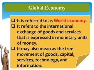 Global Economy
 It is referred to as World economy.
 It refers to the international
exchange of goods and services
that is expressed in monetary units
of money.
 It may also mean as the free
movement of goods, capital,
services, technology, and
information.
 