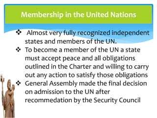 Membership in the United Nations
 Almost very fully recognized independent
states and members of the UN.
 To become a member of the UN a state
must accept peace and all obligations
outlined in the Charter and willing to carry
out any action to satisfy those obligations
 General Assembly made the final decision
on admission to the UN after
recommedation by the Security Council
 