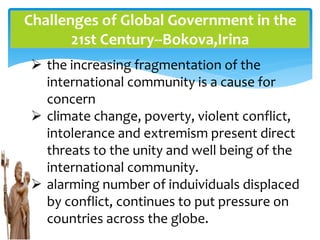 Challenges of Global Government in the
21st Century--Bokova,Irina
 the increasing fragmentation of the
international community is a cause for
concern
 climate change, poverty, violent conflict,
intolerance and extremism present direct
threats to the unity and well being of the
international community.
 alarming number of induividuals displaced
by conflict, continues to put pressure on
countries across the globe.
 