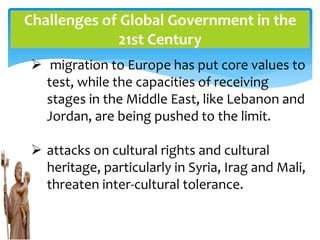 Challenges of Global Government in the
21st Century
 migration to Europe has put core values to
test, while the capacities of receiving
stages in the Middle East, like Lebanon and
Jordan, are being pushed to the limit.
 attacks on cultural rights and cultural
heritage, particularly in Syria, Irag and Mali,
threaten inter-cultural tolerance.
 
