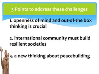 3 Points to address these challenges
1. openness of mind and out-of-the box
thinking is crucial
2. international community must build
resilient societies
3. a new thinking about peacebuilding
 
