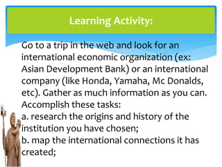 Learning Activity:
Go to a trip in the web and look for an
international economic organization (ex:
Asian Development Bank) or an international
company (like Honda, Yamaha, Mc Donalds,
etc). Gather as much information as you can.
Accomplish these tasks:
a. research the origins and history of the
institution you have chosen;
b. map the international connections it has
created;
 