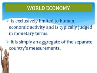  is exclusively limited to human
economic activity and is typically judged
in monetary terms.
 it is simply an aggregate of the separate
country’s measurements.
WORLD ECONOMY
 