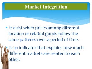  it exist when prices among different
location or related goods follow the
same patterns over a period of time.
 is an indicator that explains how much
different markets are related to each
other.
Market Integration
 