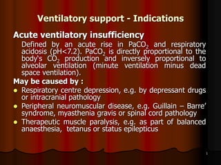 1
Ventilatory support - Indications
Acute ventilatory insufficiency
Defined by an acute rise in PaCO2 and respiratory
acidosis (pH<7.2). PaCO2 is directly proportional to the
body‘s CO2 production and inversely proportional to
alveolar ventilation (minute ventilation minus dead
space ventilation).
May be caused by :
 Respiratory centre depression, e.g. by depressant drugs
or intracranial pathology
 Peripheral neuromuscular disease, e.g. Guillain – Barre’
syndrome, myasthenia gravis or spinal cord pathology
 Therapeutic muscle paralysis, e.g. as part of balanced
anaesthesia, tetanus or status epilepticus
 