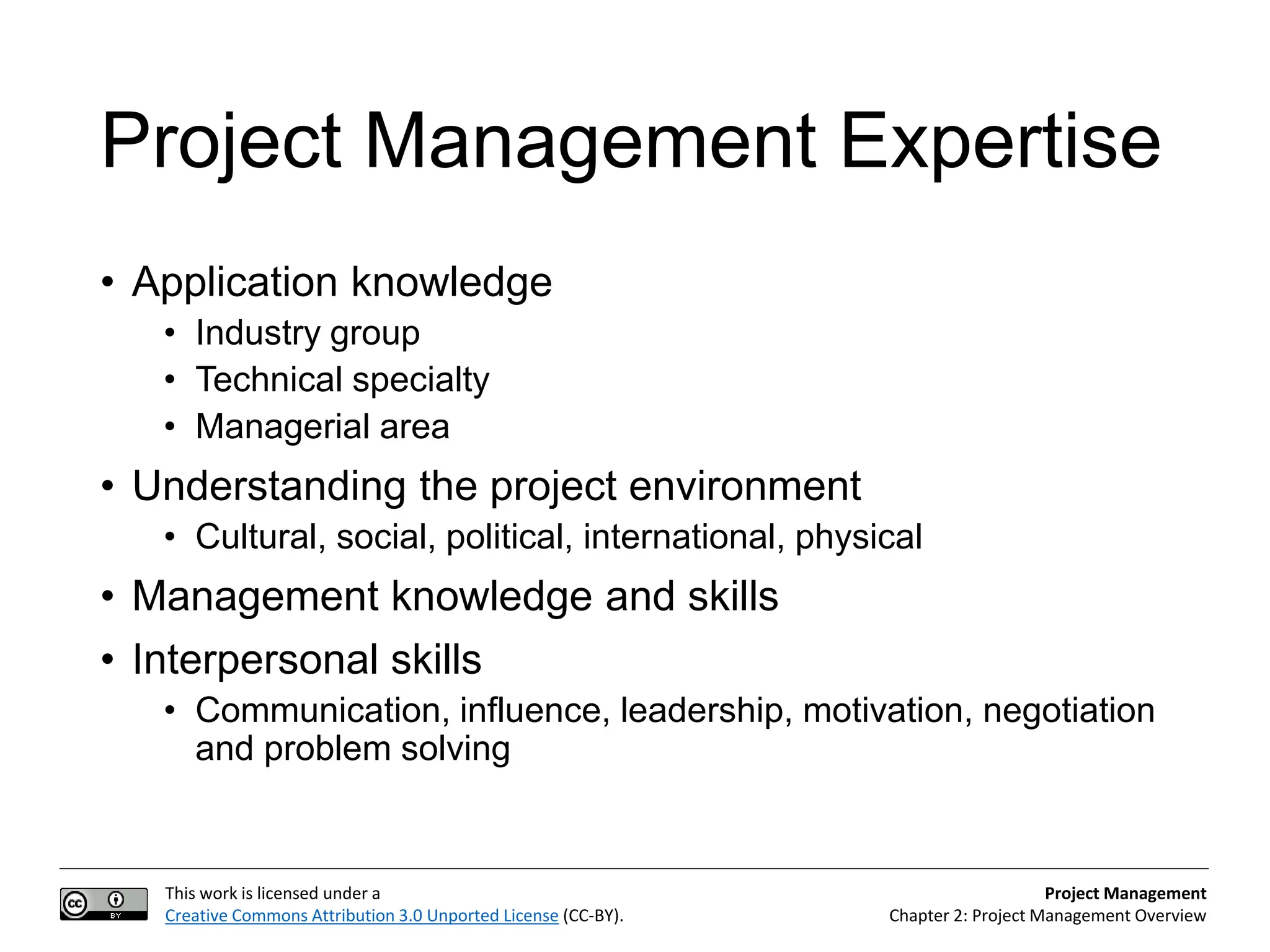 This work is licensed under a
Creative Commons Attribution 3.0 Unported License (CC-BY).
Project Management
Chapter 2: Project Management Overview
Project Management Expertise
• Application knowledge
• Industry group
• Technical specialty
• Managerial area
• Understanding the project environment
• Cultural, social, political, international, physical
• Management knowledge and skills
• Interpersonal skills
• Communication, influence, leadership, motivation, negotiation
and problem solving
 