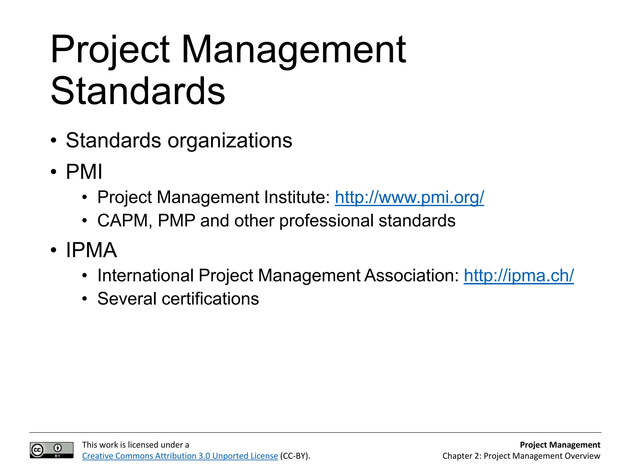 This work is licensed under a
Creative Commons Attribution 3.0 Unported License (CC-BY).
Project Management
Chapter 2: Project Management Overview
Project Management
Standards
• Standards organizations
• PMI
• Project Management Institute: http://www.pmi.org/
• CAPM, PMP and other professional standards
• IPMA
• International Project Management Association: http://ipma.ch/
• Several certifications
 