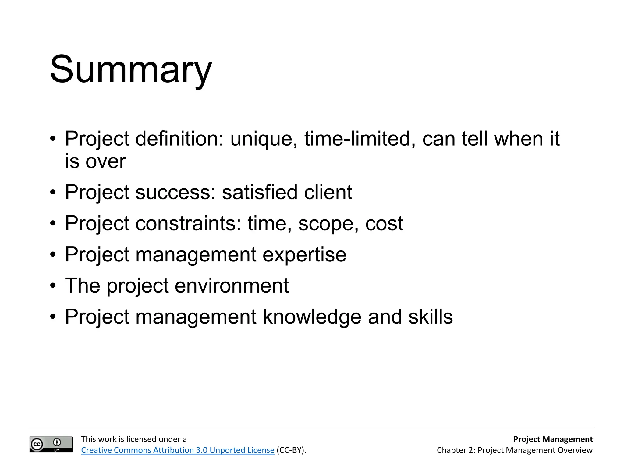 This work is licensed under a
Creative Commons Attribution 3.0 Unported License (CC-BY).
Project Management
Chapter 2: Project Management Overview
Summary
• Project definition: unique, time-limited, can tell when it
is over
• Project success: satisfied client
• Project constraints: time, scope, cost
• Project management expertise
• The project environment
• Project management knowledge and skills
 