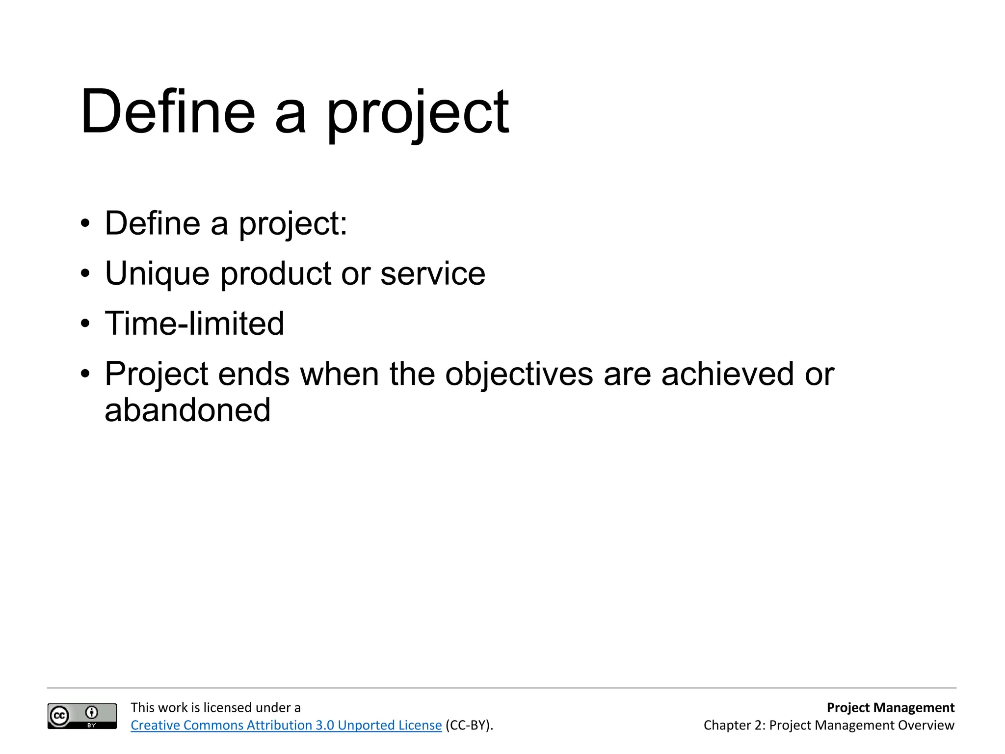 This work is licensed under a
Creative Commons Attribution 3.0 Unported License (CC-BY).
Project Management
Chapter 2: Project Management Overview
Define a project
• Define a project:
• Unique product or service
• Time-limited
• Project ends when the objectives are achieved or
abandoned
 
