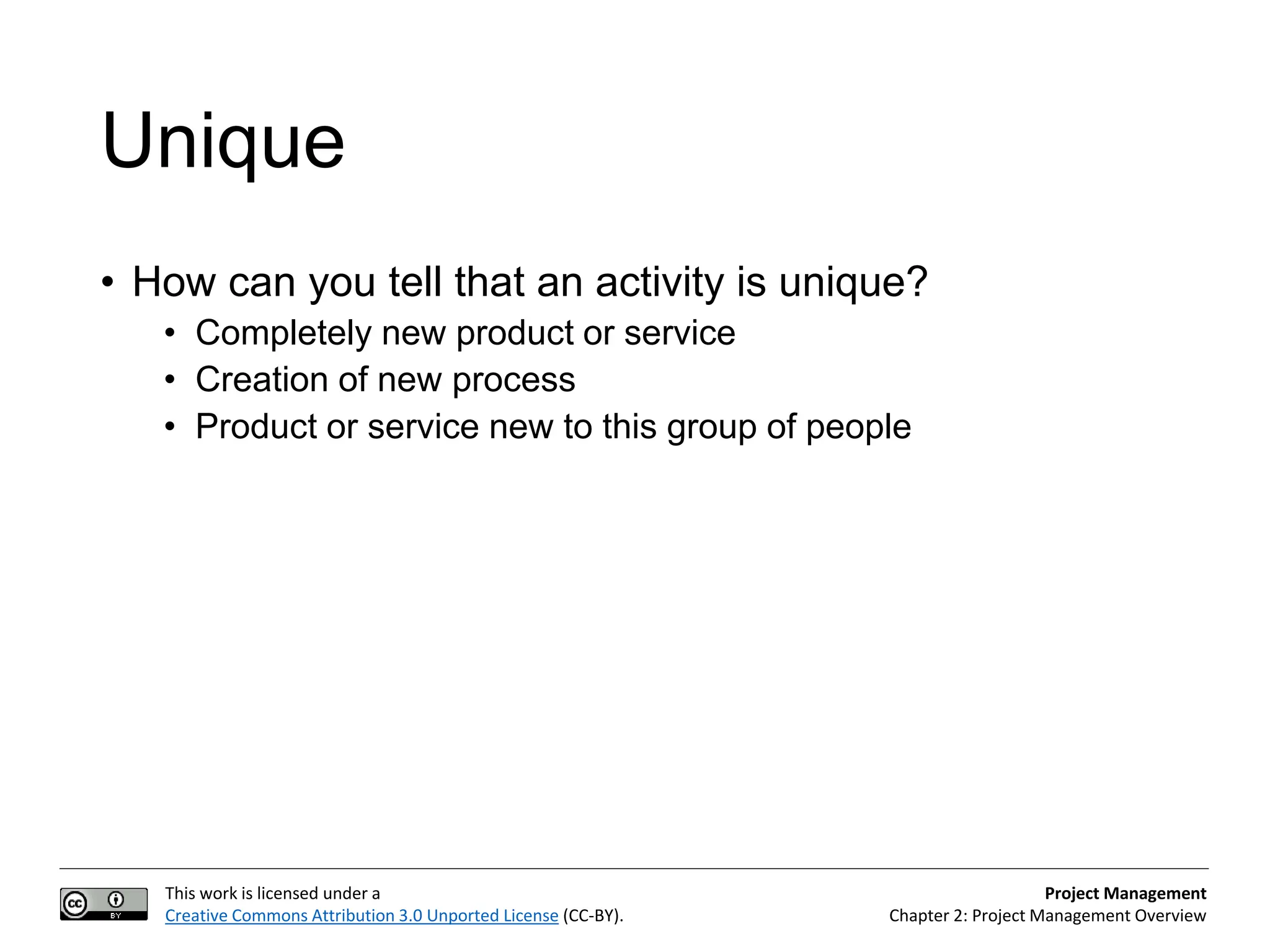 This work is licensed under a
Creative Commons Attribution 3.0 Unported License (CC-BY).
Project Management
Chapter 2: Project Management Overview
Unique
• How can you tell that an activity is unique?
• Completely new product or service
• Creation of new process
• Product or service new to this group of people
 