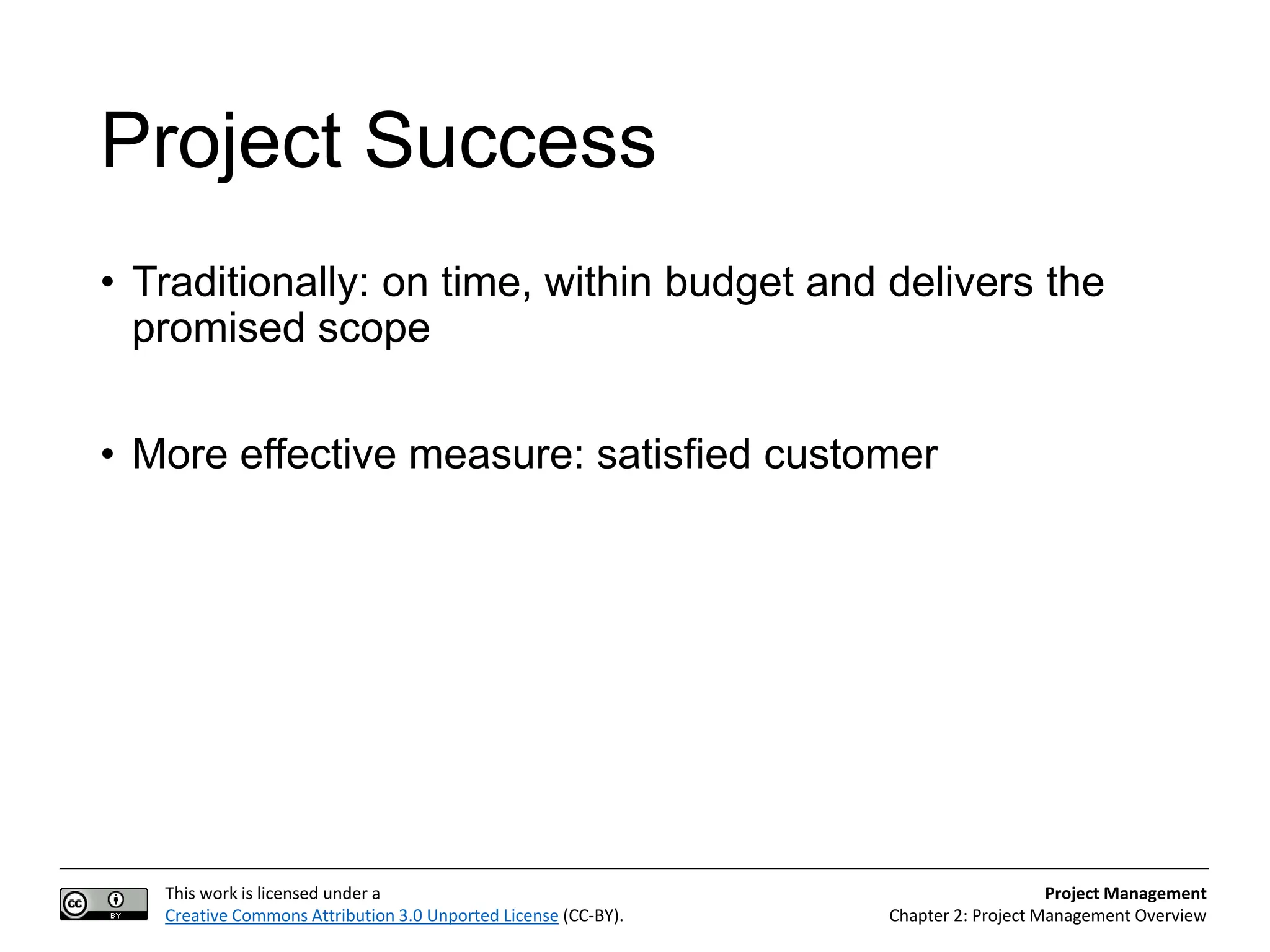 This work is licensed under a
Creative Commons Attribution 3.0 Unported License (CC-BY).
Project Management
Chapter 2: Project Management Overview
Project Success
• Traditionally: on time, within budget and delivers the
promised scope
• More effective measure: satisfied customer
 