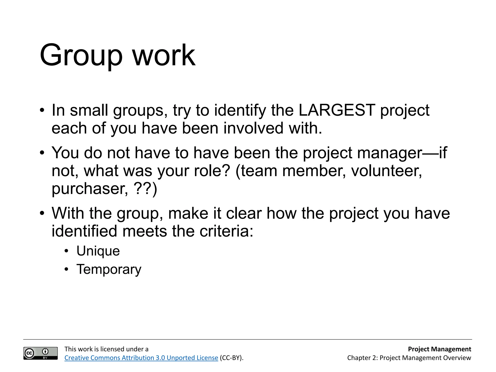 This work is licensed under a
Creative Commons Attribution 3.0 Unported License (CC-BY).
Project Management
Chapter 2: Project Management Overview
Group work
• In small groups, try to identify the LARGEST project
each of you have been involved with.
• You do not have to have been the project manager—if
not, what was your role? (team member, volunteer,
purchaser, ??)
• With the group, make it clear how the project you have
identified meets the criteria:
• Unique
• Temporary
 