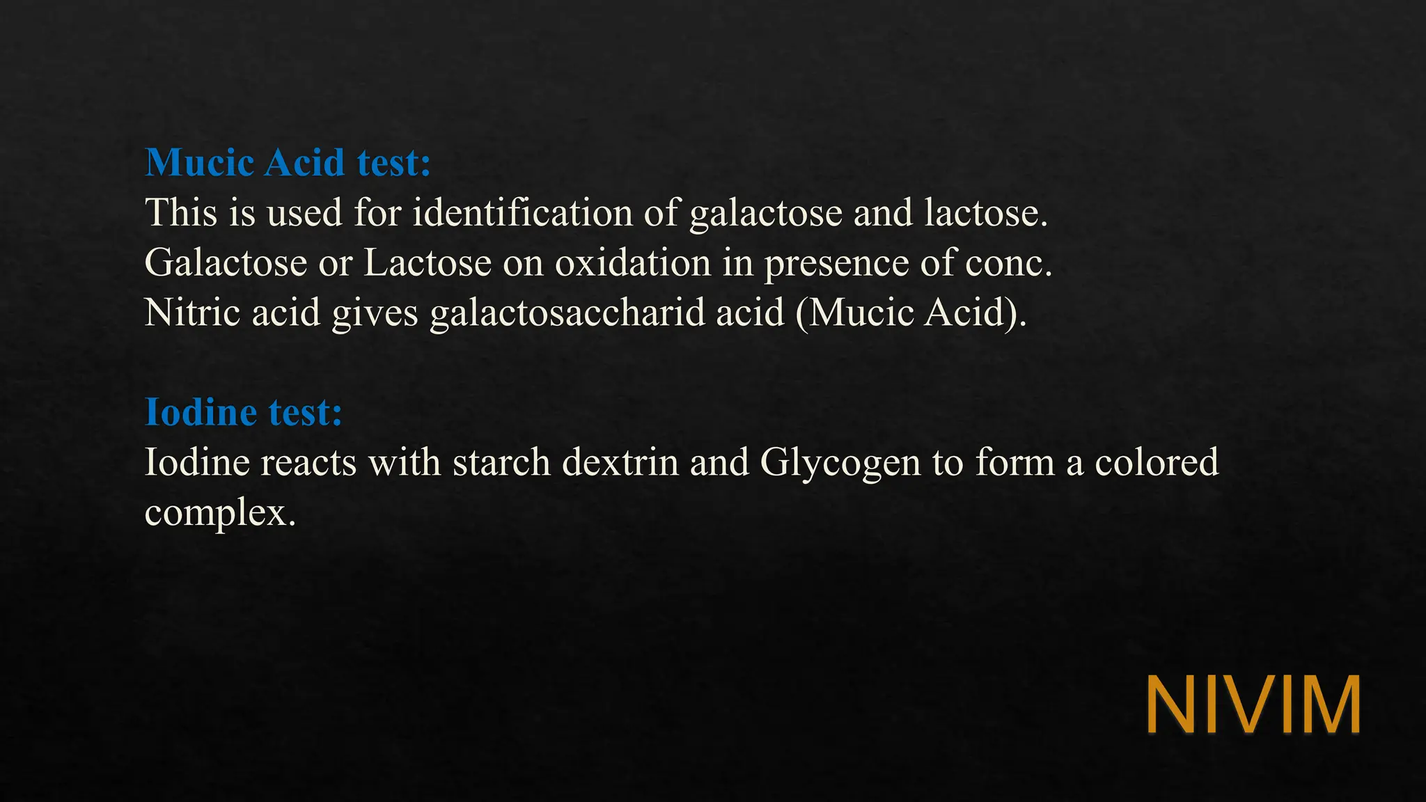Mucic Acid test:
This is used for identification of galactose and lactose.
Galactose or Lactose on oxidation in presence of conc.
Nitric acid gives galactosaccharid acid (Mucic Acid).
Iodine test:
Iodine reacts with starch dextrin and Glycogen to form a colored
complex.
NIVIM
 