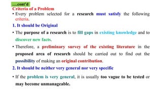 Criteria of a Problem
• Every problem selected for a research must satisfy the following
criteria.
1. It should be Original
• The purpose of a research is to fill gaps in existing knowledge and to
discover new facts.
• Therefore, a preliminary survey of the existing literature in the
proposed area of research should be carried out to find out the
possibility of making an original contribution.
2. It should be neither very general nor very specific
• If the problem is very general, it is usually too vague to be tested or
may become unmanageable.
….cont’d
 