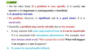 • On the other hand, if a problem is very specific, it is usually too
narrow to be important or consequential or beneficial.
3. It should be Solvable
• No problem, however, is significant and is a good choice if it is
unsolvable.
• Generally, a problem may not be solvable due to two reasons:
i. It may concern with some supernatural issue or it can be unsolvable
if it is concerned with amorphous phenomenon. For example, how
does human mind work? Who created this world? What will happen
if an oxygen or a sun disappears?
ii. It cannot be operationally defined.
….cont’d
 