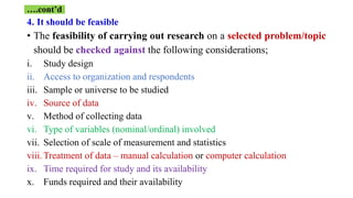 4. It should be feasible
• The feasibility of carrying out research on a selected problem/topic
should be checked against the following considerations;
i. Study design
ii. Access to organization and respondents
iii. Sample or universe to be studied
iv. Source of data
v. Method of collecting data
vi. Type of variables (nominal/ordinal) involved
vii. Selection of scale of measurement and statistics
viii.Treatment of data – manual calculation or computer calculation
ix. Time required for study and its availability
x. Funds required and their availability
….cont’d
 