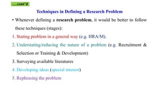 Techniques in Defining a Research Problem
• Whenever defining a research problem, it would be better to follow
these techniques (stages):
1. Stating problem in a general way (e.g. HRA/M).
2. Understating/reducing the nature of a problem (e.g. Recruitment &
Selection or Training & Development)
3. Surveying available literatures
4. Developing ideas (special interest)
5. Rephrasing the problem
….cont’d
 