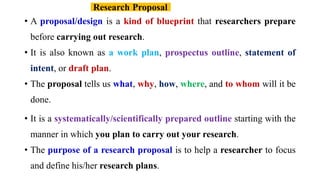 • A proposal/design is a kind of blueprint that researchers prepare
before carrying out research.
• It is also known as a work plan, prospectus outline, statement of
intent, or draft plan.
• The proposal tells us what, why, how, where, and to whom will it be
done.
• It is a systematically/scientifically prepared outline starting with the
manner in which you plan to carry out your research.
• The purpose of a research proposal is to help a researcher to focus
and define his/her research plans.
Research Proposal
 