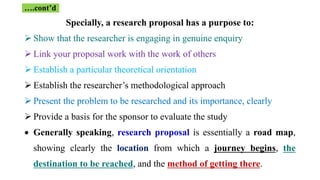 Specially, a research proposal has a purpose to:
 Show that the researcher is engaging in genuine enquiry
 Link your proposal work with the work of others
 Establish a particular theoretical orientation
 Establish the researcher’s methodological approach
 Present the problem to be researched and its importance, clearly
 Provide a basis for the sponsor to evaluate the study
 Generally speaking, research proposal is essentially a road map,
showing clearly the location from which a journey begins, the
destination to be reached, and the method of getting there.
….cont’d
 